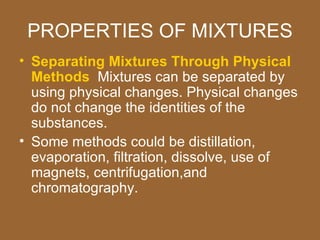 PROPERTIES OF MIXTURES
• Separating Mixtures Through Physical
  Methods Mixtures can be separated by
  using physical changes. Physical changes
  do not change the identities of the
  substances.
• Some methods could be distillation,
  evaporation, filtration, dissolve, use of
  magnets, centrifugation,and
  chromatography.
 