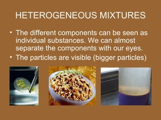 HETEROGENEOUS MIXTURES
• The different components can be seen as
  individual substances. We can almost
  separate the components with our eyes.
• The particles are visible (bigger particles)
 