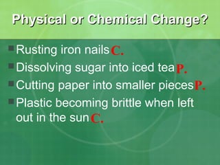 Physical or Chemical Change?
 Rusting

iron nails C.
 Dissolving sugar into iced tea P.
 Cutting paper into smaller pieces P.
 Plastic becoming brittle when left
out in the sun C.

 