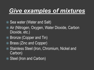 Give examples of mixturesSea water (Water and Salt)Air (Nitrogen, Oxygen, Water Dioxide, Carbon Dioxide, etc.)Bronze (Copper and Tin)Brass (Zinc and Copper)Stainless Steel (Iron, Chromium, Nickel and Carbon)Steel (Iron and Carbon)