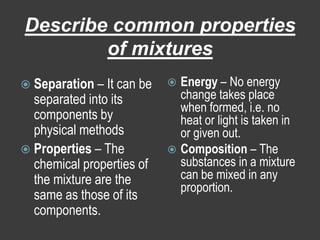 Describe common properties of mixturesSeparation – It can be separated into its components by physical methodsProperties – The chemical properties of the mixture are the same as those of its components.Energy – No energy change takes place when formed, i.e. no heat or light is taken in or given out.Composition – The substances in a mixture can be mixed in any proportion. 
