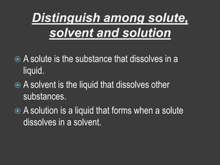 Distinguish among solute, solvent and solutionA solute is the substance that dissolves in a liquid.A solvent is the liquid that dissolves other substances.A solution is a liquid that forms when a solute dissolves in a solvent.