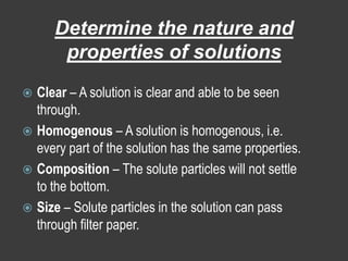 Determine the nature and properties of solutionsClear – A solution is clear and able to be seen through.Homogenous – A solution is homogenous, i.e. every part of the solution has the same properties.Composition – The solute particles will not settle to the bottom.Size – Solute particles in the solution can pass through filter paper.