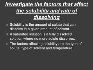 Investigate the factors that affect the solubility and rate of dissolvingSolubility is the amount of solute that can dissolve in a given amount of solvent. A saturated solution is a fully dissolved solution where no more solute dissolves.The factors affecting solubility are the type of solute, type of solvent and temperature.
