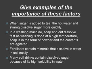Give examples of the importance of these factorsWhen sugar is added to tea, the hot water and stirring dissolve sugar more quickly.In a washing machine, soap and dirt dissolve fast as washing is done at a high temperature, soap is in the form of powder and the contents are agitated.Fertilisers contain minerals that dissolve in water in soil easily.Many soft drinks contain dissolved sugar because of its high solubility in water.