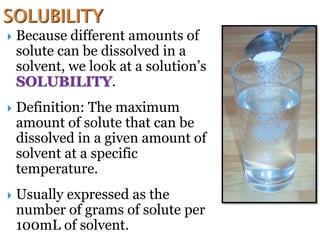  Because different amounts of
solute can be dissolved in a
solvent, we look at a solution’s
SOLUBILITY.
 Definition: The maximum
amount of solute that can be
dissolved in a given amount of
solvent at a specific
temperature.
 Usually expressed as the
number of grams of solute per
100mL of solvent.
 