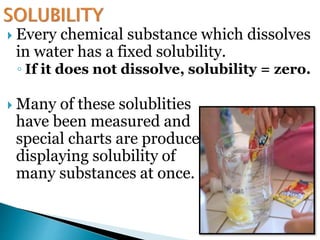  Every chemical substance which dissolves
in water has a fixed solubility.
◦ If it does not dissolve, solubility = zero.
 Many of these solublities
have been measured and
special charts are produced
displaying solubility of
many substances at once.
 