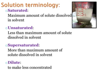 oSaturated:
Maximum amount of solute dissolved
in solvent
oUnsaturated:
Less than maximum amount of solute
dissolved in solvent
oSupersaturated:
More than maximum amount of
solute dissolved in solvent
oDilute:
to make less concentrated
 