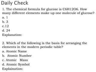 1. The chemical formula for glucose is C6H12O6. How
many different elements make up one molecule of glucose?
a. 1
b. 3
c.12
d. 24
Explanation:
2. Which of the following is the basis for arranging the
elements in the modern periodic table?
a. Atomic Name
b. Atomic Number
c. Atomic Mass
d. Atomic Symbol
Explaination:
 
