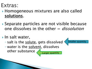  Homogeneous mixtures are also called
solutions.
 Separate particles are not visible because
one dissolves in the other = dissolution
 In salt water,
◦ salt is the solute, gets dissolved
◦ water is the solvent, dissolves
other substance
 
