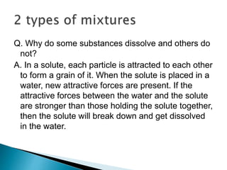 Q. Why do some substances dissolve and others do
not?
A. In a solute, each particle is attracted to each other
to form a grain of it. When the solute is placed in a
water, new attractive forces are present. If the
attractive forces between the water and the solute
are stronger than those holding the solute together,
then the solute will break down and get dissolved
in the water.
 