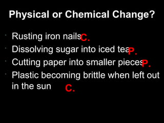 Physical or Chemical Change?





Rusting iron nailsC.
Dissolving sugar into iced tea
P.
Cutting paper into smaller pieces
P.
Plastic becoming brittle when left out
in the sun
C.

 