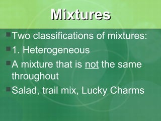 MMiixxttuurreess 
Two classifications of mixtures: 
1. Heterogeneous 
A mixture that is not the same 
throughout 
Salad, trail mix, Lucky Charms 
 