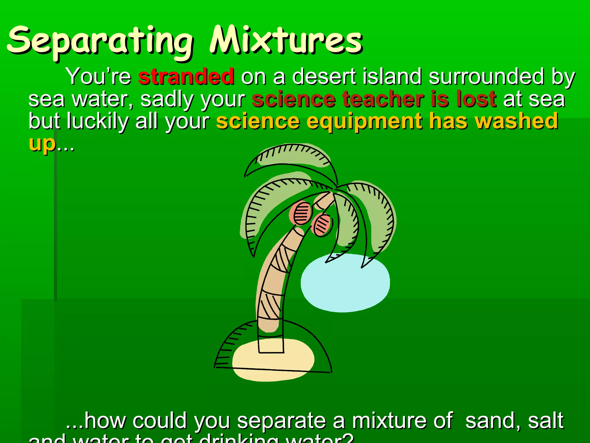 SSeeppaarraattiinngg MMiixxttuurreess 
YYoouu’’rree ssttrraannddeedd oonn aa ddeesseerrtt iissllaanndd ssuurrrroouunnddeedd bbyy 
sseeaa wwaatteerr,, ssaaddllyy yyoouurr sscciieennccee tteeaacchheerr iiss lloosstt aatt sseeaa 
bbuutt lluucckkiillyy aallll yyoouurr sscciieennccee eeqquuiippmmeenntt hhaass wwaasshheedd 
uupp...... 
......hhooww ccoouulldd yyoouu sseeppaarraattee aa mmiixxttuurree ooff ssaanndd,, ssaalltt 
aanndd wwaatteerr ttoo ggeett ddrriinnkkiinngg wwaatteerr?? 
 