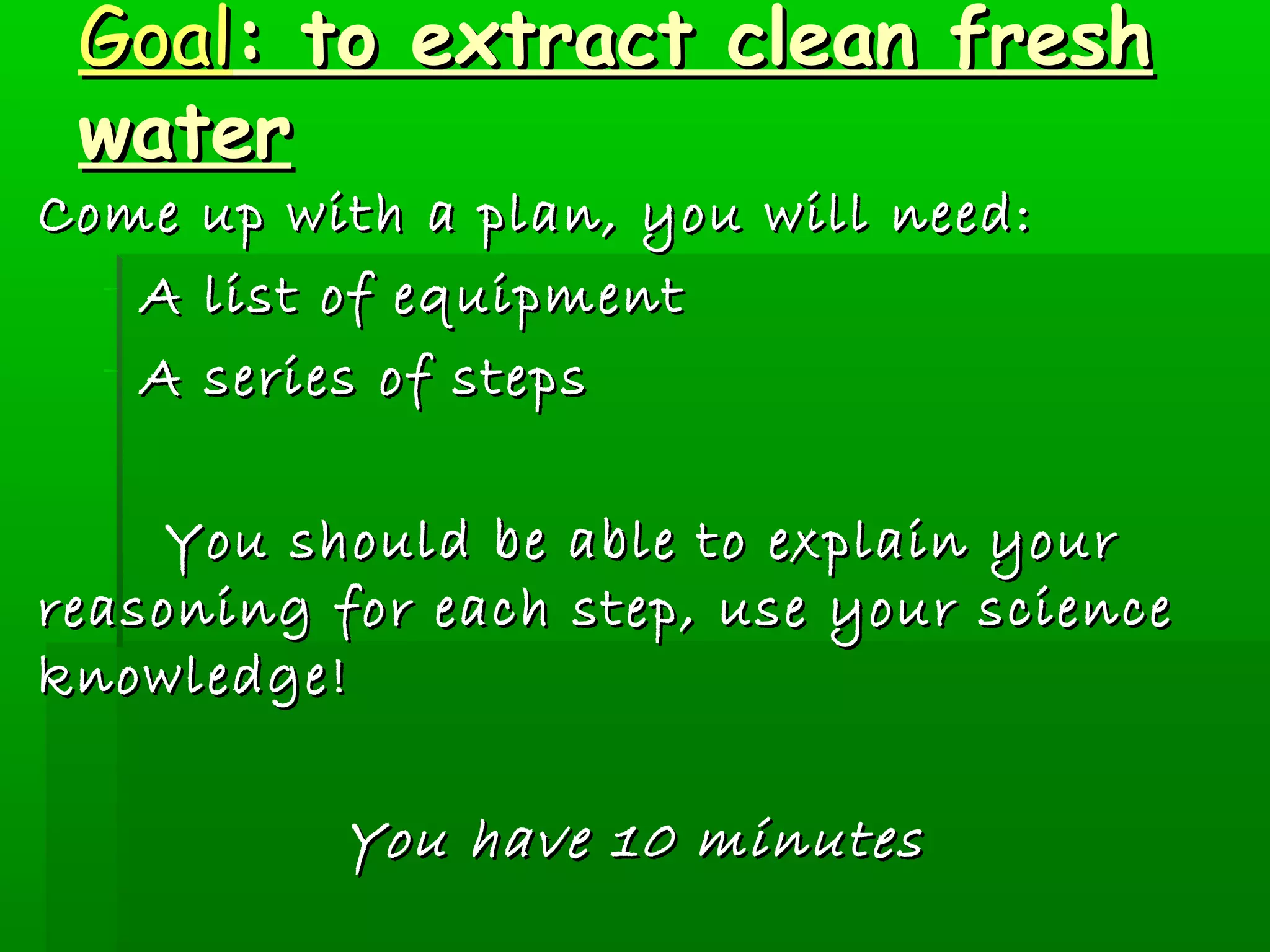 GGooaall:: ttoo eexxttrraacctt cclleeaann ffrreesshh 
wwaatteerr 
CCoommee uupp wwiitthh aa ppllaann,, yyoouu wwiillll nneeeedd:: 
- AA lliisstt ooff eeqquuiippmmeenntt 
- AA sseerriieess ooff sstteeppss 
YYoouu sshhoouulldd bbee aabbllee ttoo eexxppllaaiinn yyoouurr 
rreeaassoonniinngg ffoorr eeaacchh sstteepp,, uussee yyoouurr sscciieennccee 
kknnoowwlleeddggee! 
YYoouu hhaavvee 1100 mmiinnuutteess 
 