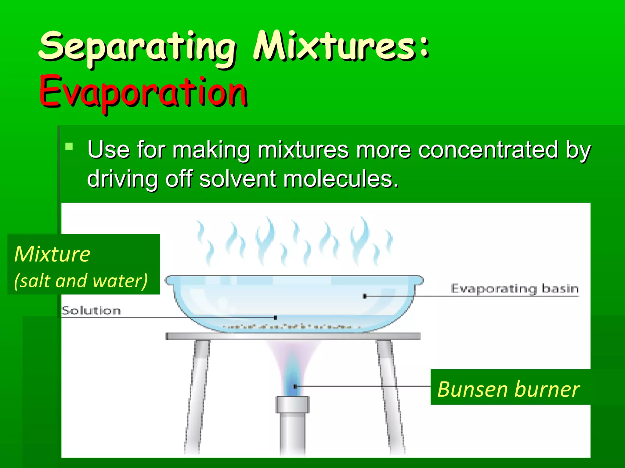 SSeeppaarraattiinngg MMiixxttuurreess:: 
EEvvaappoorraattiioonn 
 UUssee ffoorr mmaakkiinngg mmiixxttuurreess mmoorree ccoonncceennttrraatteedd bbyy 
ddrriivviinngg ooffff ssoollvveenntt mmoolleeccuulleess.. 
Mixture 
(salt and water) 
Bunsen burner 
 