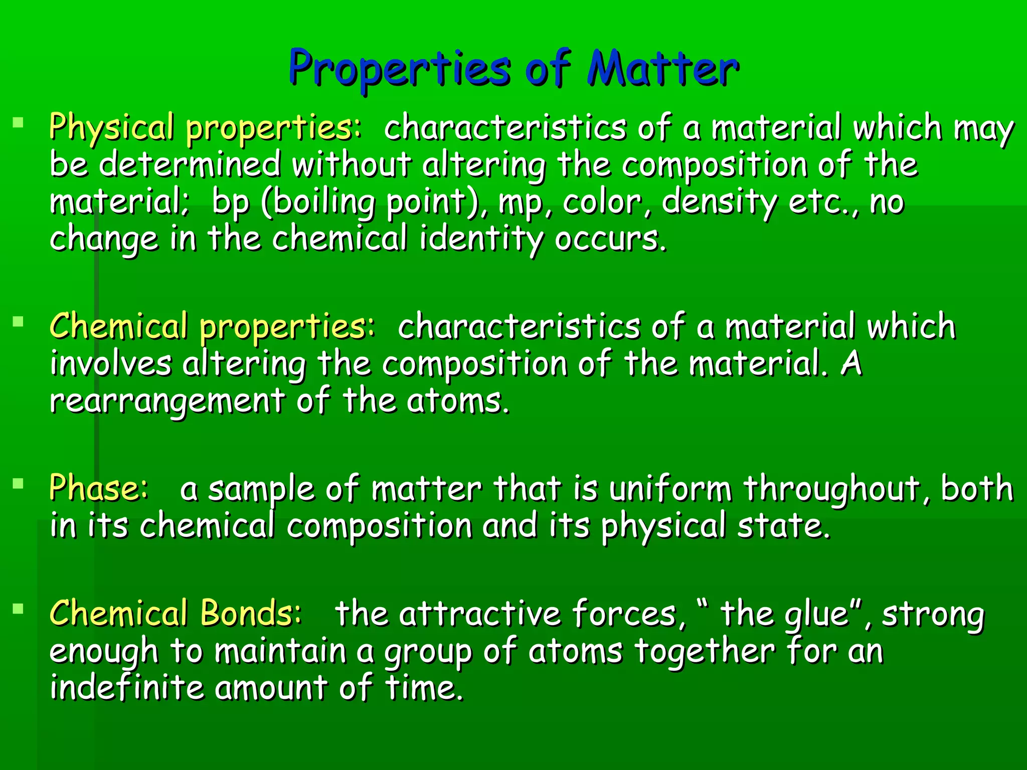 PPrrooppeerrttiieess ooff MMaatttteerr 
 PPhhyyssiiccaall pprrooppeerrttiieess:: cchhaarraacctteerriissttiiccss ooff aa mmaatteerriiaall wwhhiicchh mmaayy 
bbee ddeetteerrmmiinneedd wwiitthhoouutt aalltteerriinngg tthhee ccoommppoossiittiioonn ooff tthhee 
mmaatteerriiaall;; bbpp ((bbooiilliinngg ppooiinntt)),, mmpp,, ccoolloorr,, ddeennssiittyy eettcc..,, nnoo 
cchhaannggee iinn tthhee cchheemmiiccaall iiddeennttiittyy ooccccuurrss.. 
 CChheemmiiccaall pprrooppeerrttiieess:: cchhaarraacctteerriissttiiccss ooff aa mmaatteerriiaall wwhhiicchh 
iinnvvoollvveess aalltteerriinngg tthhee ccoommppoossiittiioonn ooff tthhee mmaatteerriiaall.. AA 
rreeaarrrraannggeemmeenntt ooff tthhee aattoommss.. 
 PPhhaassee:: aa ssaammppllee ooff mmaatttteerr tthhaatt iiss uunniiffoorrmm tthhrroouugghhoouutt,, bbootthh 
iinn iittss cchheemmiiccaall ccoommppoossiittiioonn aanndd iittss pphhyyssiiccaall ssttaattee.. 
 CChheemmiiccaall BBoonnddss:: tthhee aattttrraaccttiivvee ffoorrcceess,, ““ tthhee gglluuee””,, ssttrroonngg 
eennoouugghh ttoo mmaaiinnttaaiinn aa ggrroouupp ooff aattoommss ttooggeetthheerr ffoorr aann 
iinnddeeffiinniittee aammoouunntt ooff ttiimmee.. 
 