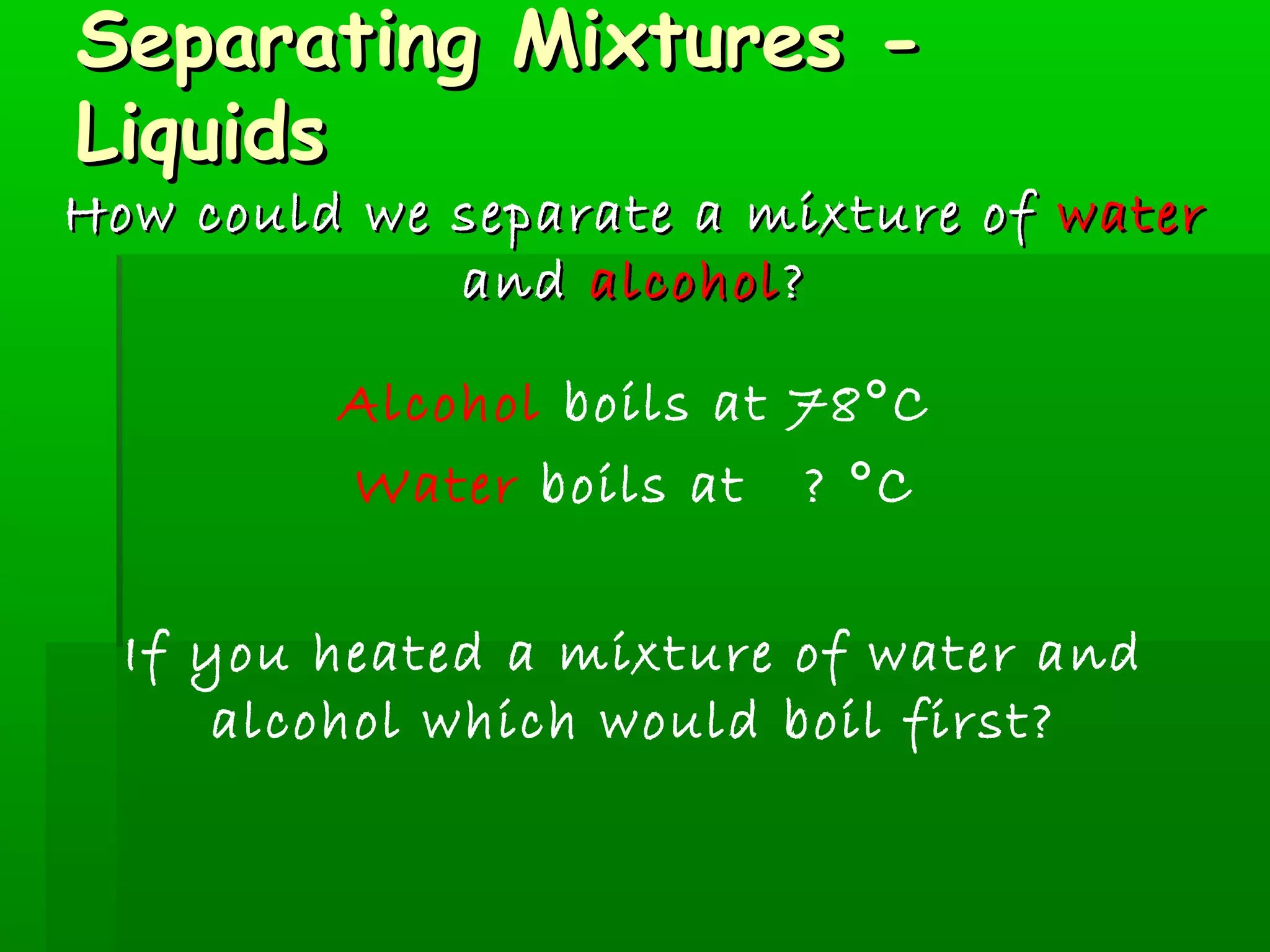 SSeeppaarraattiinngg MMiixxttuurreess -- 
LLiiqquuiiddss 
HHooww ccoouulldd wwee sseeppaarraattee aa mmiixxttuurree ooff wwaatteerr 
aanndd aallccoohhooll?? 
Alcohol boils at 78°C 
Water boils at ? °C 
If you heated a mixture of water and 
alcohol which would boil first? 
 