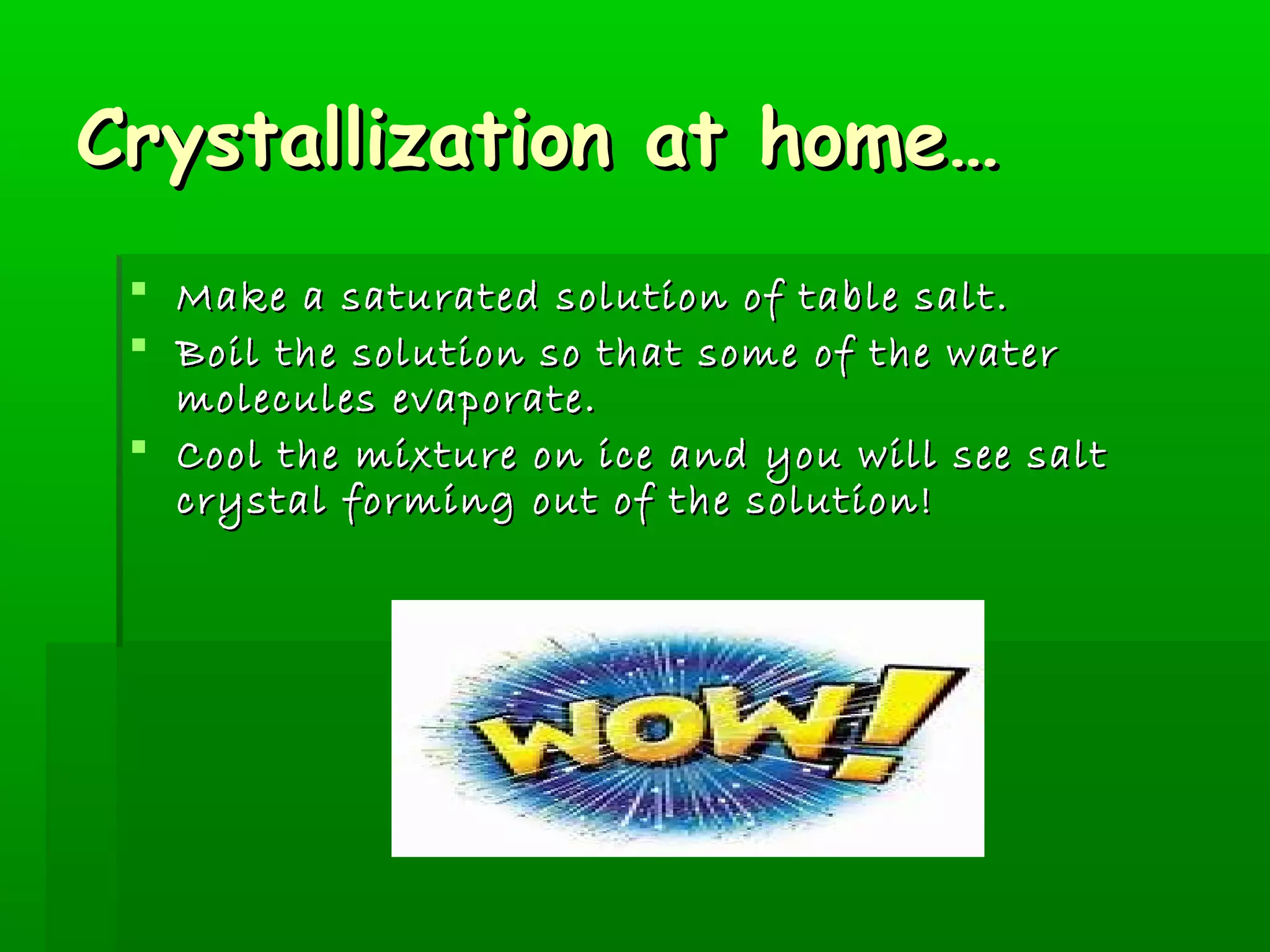 CCrryyssttaalllliizzaattiioonn aatt hhoommee…… 
 MMaakkee aa ssaattuurraatteedd ssoolluuttiioonn ooff ttaabbllee ssaalltt.. 
 BBooiill tthhee ssoolluuttiioonn ssoo tthhaatt ssoommee ooff tthhee wwaatteerr 
mmoolleeccuulleess eevvaappoorraattee.. 
 CCooooll tthhee mmiixxttuurree oonn iiccee aanndd yyoouu wwiillll sseeee ssaalltt 
ccrryyssttaall ffoorrmmiinngg oouutt ooff tthhee ssoolluuttiioonn!! 
 