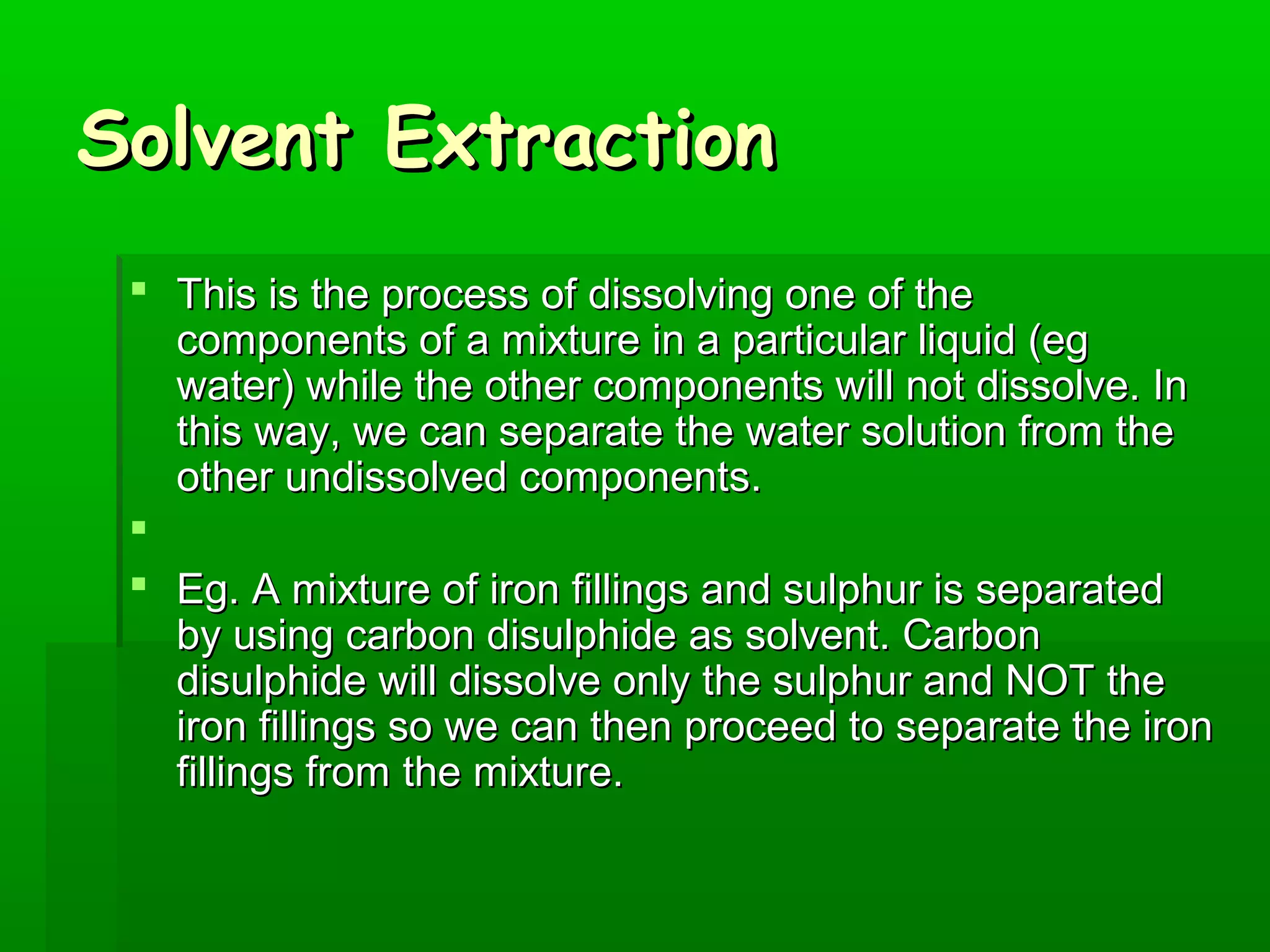 SSoollvveenntt EExxttrraaccttiioonn 
 TThhiiss iiss tthhee pprroocceessss ooff ddiissssoollvviinngg oonnee ooff tthhee 
ccoommppoonneennttss ooff aa mmiixxttuurree iinn aa ppaarrttiiccuullaarr lliiqquuiidd ((eegg 
wwaatteerr)) wwhhiillee tthhee ootthheerr ccoommppoonneennttss wwiillll nnoott ddiissssoollvvee.. IInn 
tthhiiss wwaayy,, wwee ccaann sseeppaarraattee tthhee wwaatteerr ssoolluuttiioonn ffrroomm tthhee 
ootthheerr uunnddiissssoollvveedd ccoommppoonneennttss.. 
 
 EEgg.. AA mmiixxttuurree ooff iirroonn ffiilllliinnggss aanndd ssuullpphhuurr iiss sseeppaarraatteedd 
bbyy uussiinngg ccaarrbboonn ddiissuullpphhiiddee aass ssoollvveenntt.. CCaarrbboonn 
ddiissuullpphhiiddee wwiillll ddiissssoollvvee oonnllyy tthhee ssuullpphhuurr aanndd NNOOTT tthhee 
iirroonn ffiilllliinnggss ssoo wwee ccaann tthheenn pprroocceeeedd ttoo sseeppaarraattee tthhee iirroonn 
ffiilllliinnggss ffrroomm tthhee mmiixxttuurree.. 
 