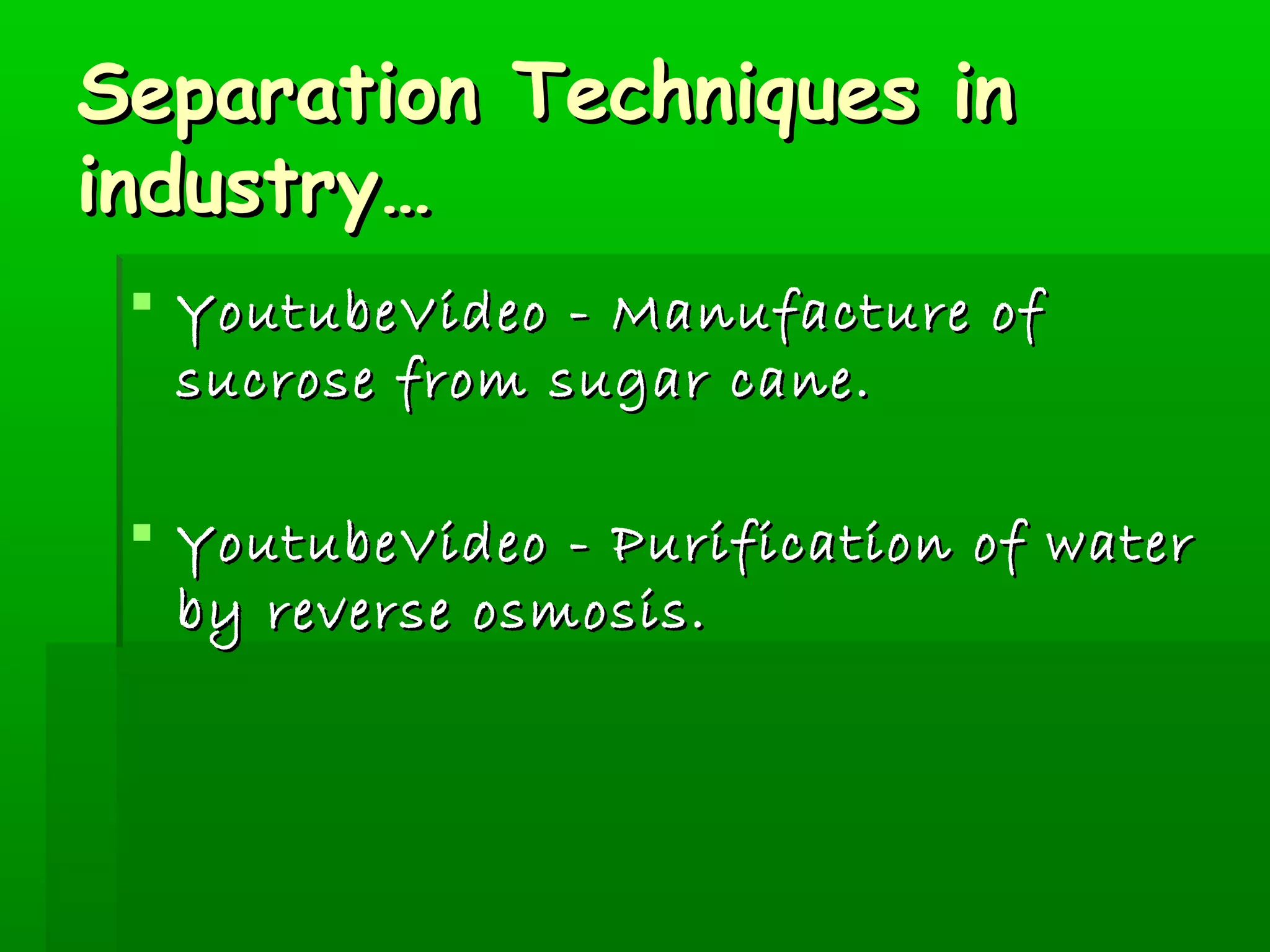 SSeeppaarraattiioonn TTeecchhnniiqquueess iinn 
iinndduussttrryy…… 
 YYoouuttuubbeeVViiddeeoo -- MMaannuuffaaccttuurree ooff 
ssuuccrroossee ffrroomm ssuuggaarr ccaannee.. 
 YYoouuttuubbeeVViiddeeoo -- PPuurriiffiiccaattiioonn ooff wwaatteerr 
bbyy rreevveerrssee oossmmoossiiss.. 
 