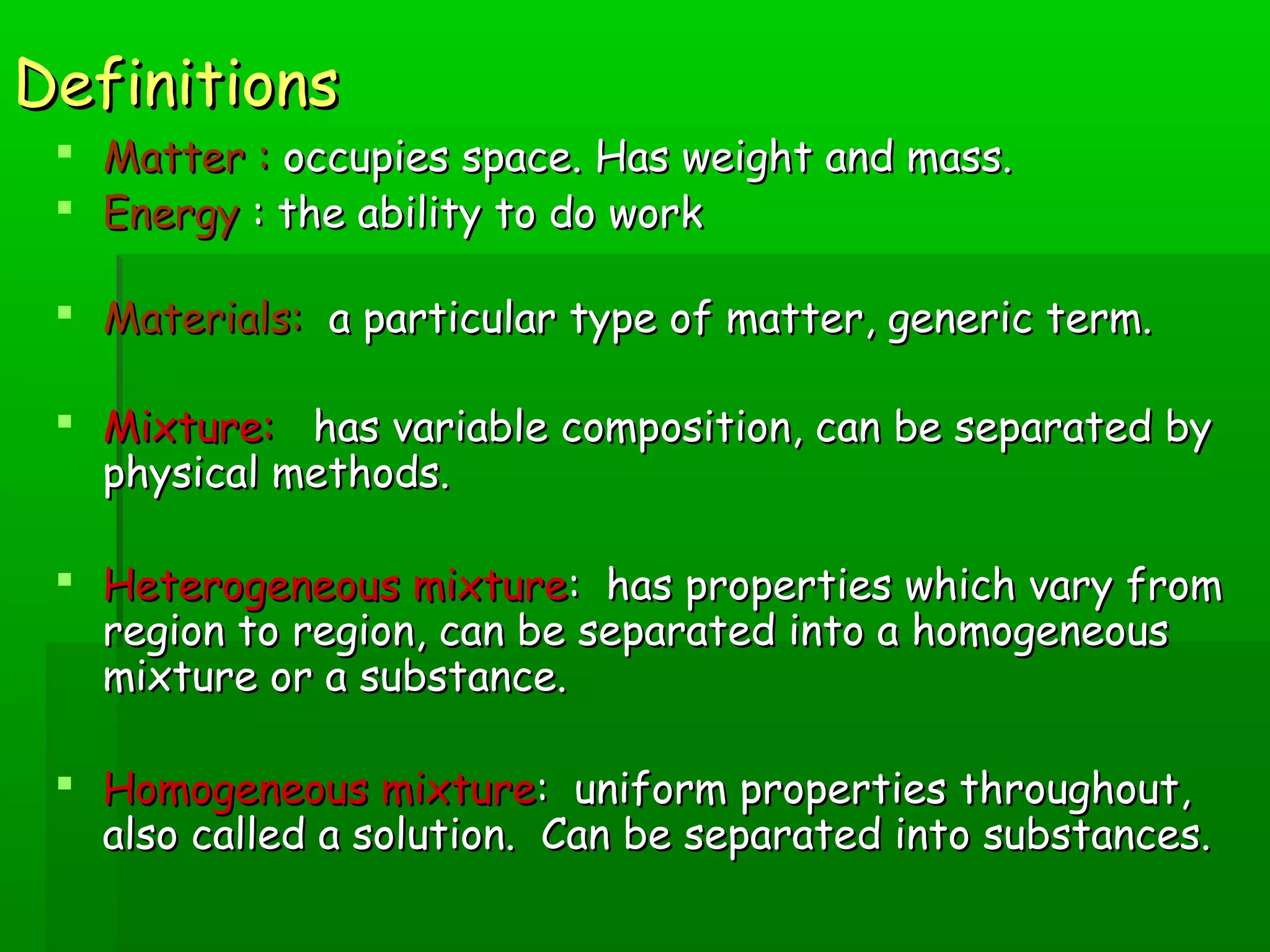 DDeeffiinniittiioonnss 
 MMaatttteerr :: ooccccuuppiieess ssppaaccee.. HHaass wweeiigghhtt aanndd mmaassss.. 
 EEnneerrggyy :: tthhee aabbiilliittyy ttoo ddoo wwoorrkk 
 MMaatteerriiaallss:: aa ppaarrttiiccuullaarr ttyyppee ooff mmaatttteerr,, ggeenneerriicc tteerrmm.. 
 MMiixxttuurree:: hhaass vvaarriiaabbllee ccoommppoossiittiioonn,, ccaann bbee sseeppaarraatteedd bbyy 
pphhyyssiiccaall mmeetthhooddss.. 
 HHeetteerrooggeenneeoouuss mmiixxttuurree:: hhaass pprrooppeerrttiieess wwhhiicchh vvaarryy ffrroomm 
rreeggiioonn ttoo rreeggiioonn,, ccaann bbee sseeppaarraatteedd iinnttoo aa hhoommooggeenneeoouuss 
mmiixxttuurree oorr aa ssuubbssttaannccee.. 
 HHoommooggeenneeoouuss mmiixxttuurree:: uunniiffoorrmm pprrooppeerrttiieess tthhrroouugghhoouutt,, 
aallssoo ccaalllleedd aa ssoolluuttiioonn.. CCaann bbee sseeppaarraatteedd iinnttoo ssuubbssttaanncceess.. 
 