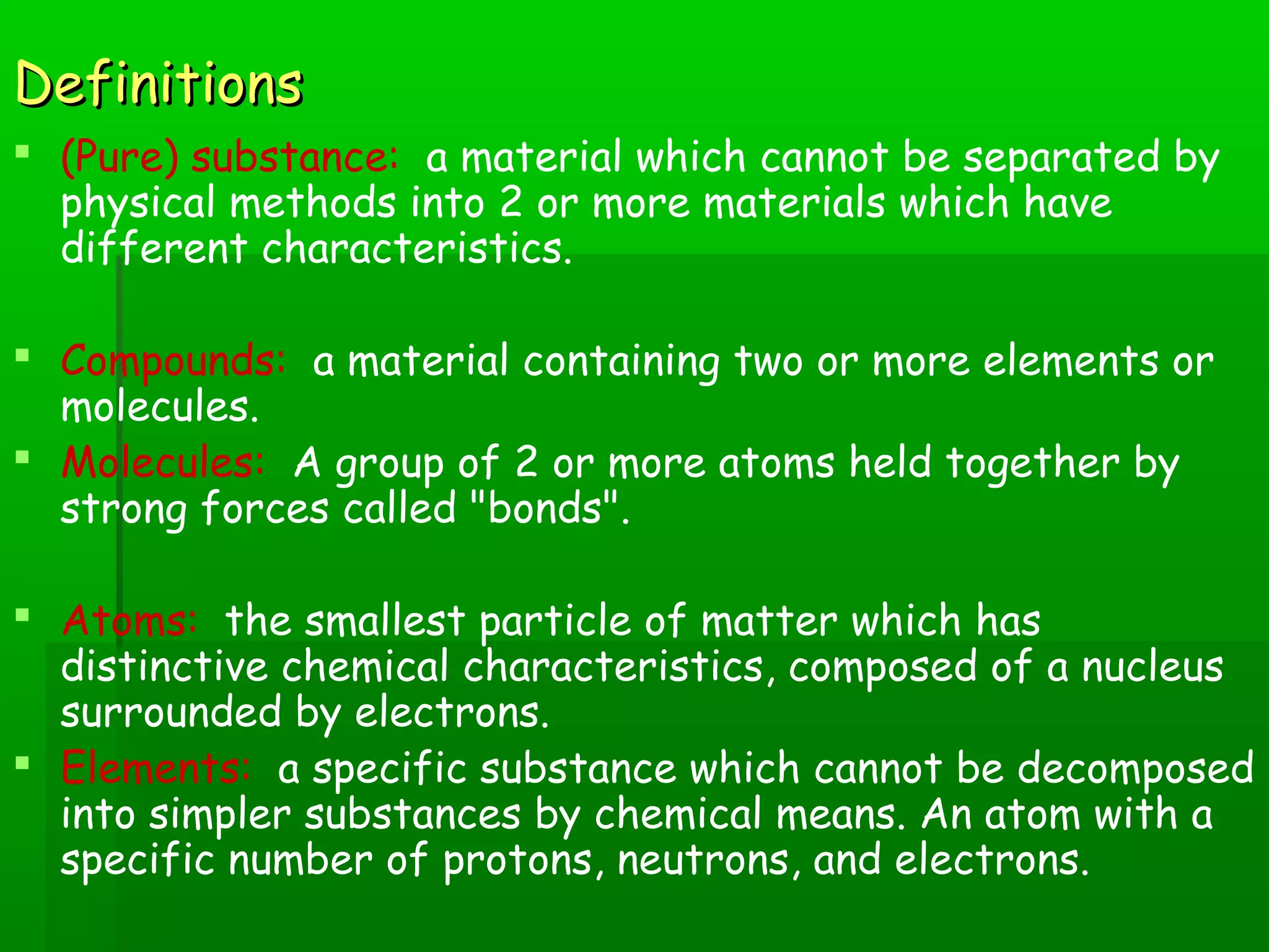 DDeeffiinniittiioonnss 
 (Pure) substance: a material which cannot be separated by 
physical methods into 2 or more materials which have 
different characteristics. 
 Compounds: a material containing two or more elements or 
molecules. 
 Molecules: A group of 2 or more atoms held together by 
strong forces called "bonds". 
 Atoms: the smallest particle of matter which has 
distinctive chemical characteristics, composed of a nucleus 
surrounded by electrons. 
 Elements: a specific substance which cannot be decomposed 
into simpler substances by chemical means. An atom with a 
specific number of protons, neutrons, and electrons. 
 
