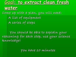 GGooaall:: ttoo eexxttrraacctt cclleeaann ffrreesshh 
wwaatteerr 
CCoommee uupp wwiitthh aa ppllaann,, yyoouu wwiillll nneeeedd:: 
- AA lliisstt ooff eeqquuiippmmeenntt 
- AA sseerriieess ooff sstteeppss 
YYoouu sshhoouulldd bbee aabbllee ttoo eexxppllaaiinn yyoouurr 
rreeaassoonniinngg ffoorr eeaacchh sstteepp,, uussee yyoouurr sscciieennccee 
kknnoowwlleeddggee! 
YYoouu hhaavvee 1100 mmiinnuutteess 
 