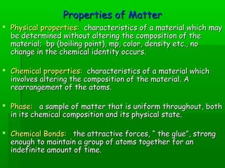 PPrrooppeerrttiieess ooff MMaatttteerr 
 PPhhyyssiiccaall pprrooppeerrttiieess:: cchhaarraacctteerriissttiiccss ooff aa mmaatteerriiaall wwhhiicchh mmaayy 
bbee ddeetteerrmmiinneedd wwiitthhoouutt aalltteerriinngg tthhee ccoommppoossiittiioonn ooff tthhee 
mmaatteerriiaall;; bbpp ((bbooiilliinngg ppooiinntt)),, mmpp,, ccoolloorr,, ddeennssiittyy eettcc..,, nnoo 
cchhaannggee iinn tthhee cchheemmiiccaall iiddeennttiittyy ooccccuurrss.. 
 CChheemmiiccaall pprrooppeerrttiieess:: cchhaarraacctteerriissttiiccss ooff aa mmaatteerriiaall wwhhiicchh 
iinnvvoollvveess aalltteerriinngg tthhee ccoommppoossiittiioonn ooff tthhee mmaatteerriiaall.. AA 
rreeaarrrraannggeemmeenntt ooff tthhee aattoommss.. 
 PPhhaassee:: aa ssaammppllee ooff mmaatttteerr tthhaatt iiss uunniiffoorrmm tthhrroouugghhoouutt,, bbootthh 
iinn iittss cchheemmiiccaall ccoommppoossiittiioonn aanndd iittss pphhyyssiiccaall ssttaattee.. 
 CChheemmiiccaall BBoonnddss:: tthhee aattttrraaccttiivvee ffoorrcceess,, ““ tthhee gglluuee””,, ssttrroonngg 
eennoouugghh ttoo mmaaiinnttaaiinn aa ggrroouupp ooff aattoommss ttooggeetthheerr ffoorr aann 
iinnddeeffiinniittee aammoouunntt ooff ttiimmee.. 
 