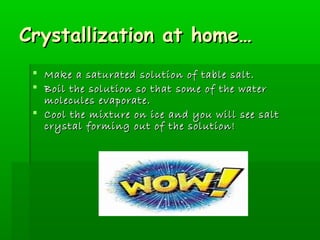 CCrryyssttaalllliizzaattiioonn aatt hhoommee…… 
 MMaakkee aa ssaattuurraatteedd ssoolluuttiioonn ooff ttaabbllee ssaalltt.. 
 BBooiill tthhee ssoolluuttiioonn ssoo tthhaatt ssoommee ooff tthhee wwaatteerr 
mmoolleeccuulleess eevvaappoorraattee.. 
 CCooooll tthhee mmiixxttuurree oonn iiccee aanndd yyoouu wwiillll sseeee ssaalltt 
ccrryyssttaall ffoorrmmiinngg oouutt ooff tthhee ssoolluuttiioonn!! 
 