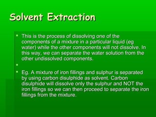 SSoollvveenntt EExxttrraaccttiioonn 
 TThhiiss iiss tthhee pprroocceessss ooff ddiissssoollvviinngg oonnee ooff tthhee 
ccoommppoonneennttss ooff aa mmiixxttuurree iinn aa ppaarrttiiccuullaarr lliiqquuiidd ((eegg 
wwaatteerr)) wwhhiillee tthhee ootthheerr ccoommppoonneennttss wwiillll nnoott ddiissssoollvvee.. IInn 
tthhiiss wwaayy,, wwee ccaann sseeppaarraattee tthhee wwaatteerr ssoolluuttiioonn ffrroomm tthhee 
ootthheerr uunnddiissssoollvveedd ccoommppoonneennttss.. 
 
 EEgg.. AA mmiixxttuurree ooff iirroonn ffiilllliinnggss aanndd ssuullpphhuurr iiss sseeppaarraatteedd 
bbyy uussiinngg ccaarrbboonn ddiissuullpphhiiddee aass ssoollvveenntt.. CCaarrbboonn 
ddiissuullpphhiiddee wwiillll ddiissssoollvvee oonnllyy tthhee ssuullpphhuurr aanndd NNOOTT tthhee 
iirroonn ffiilllliinnggss ssoo wwee ccaann tthheenn pprroocceeeedd ttoo sseeppaarraattee tthhee iirroonn 
ffiilllliinnggss ffrroomm tthhee mmiixxttuurree.. 
 