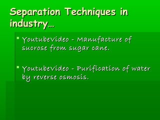 SSeeppaarraattiioonn TTeecchhnniiqquueess iinn 
iinndduussttrryy…… 
 YYoouuttuubbeeVViiddeeoo -- MMaannuuffaaccttuurree ooff 
ssuuccrroossee ffrroomm ssuuggaarr ccaannee.. 
 YYoouuttuubbeeVViiddeeoo -- PPuurriiffiiccaattiioonn ooff wwaatteerr 
bbyy rreevveerrssee oossmmoossiiss.. 
 