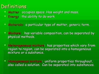 DDeeffiinniittiioonnss 
 MMaatttteerr :: ooccccuuppiieess ssppaaccee.. HHaass wweeiigghhtt aanndd mmaassss.. 
 EEnneerrggyy :: tthhee aabbiilliittyy ttoo ddoo wwoorrkk 
 MMaatteerriiaallss:: aa ppaarrttiiccuullaarr ttyyppee ooff mmaatttteerr,, ggeenneerriicc tteerrmm.. 
 MMiixxttuurree:: hhaass vvaarriiaabbllee ccoommppoossiittiioonn,, ccaann bbee sseeppaarraatteedd bbyy 
pphhyyssiiccaall mmeetthhooddss.. 
 HHeetteerrooggeenneeoouuss mmiixxttuurree:: hhaass pprrooppeerrttiieess wwhhiicchh vvaarryy ffrroomm 
rreeggiioonn ttoo rreeggiioonn,, ccaann bbee sseeppaarraatteedd iinnttoo aa hhoommooggeenneeoouuss 
mmiixxttuurree oorr aa ssuubbssttaannccee.. 
 HHoommooggeenneeoouuss mmiixxttuurree:: uunniiffoorrmm pprrooppeerrttiieess tthhrroouugghhoouutt,, 
aallssoo ccaalllleedd aa ssoolluuttiioonn.. CCaann bbee sseeppaarraatteedd iinnttoo ssuubbssttaanncceess.. 
 