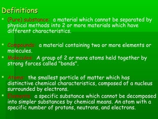 DDeeffiinniittiioonnss 
 (Pure) substance: a material which cannot be separated by 
physical methods into 2 or more materials which have 
different characteristics. 
 Compounds: a material containing two or more elements or 
molecules. 
 Molecules: A group of 2 or more atoms held together by 
strong forces called "bonds". 
 Atoms: the smallest particle of matter which has 
distinctive chemical characteristics, composed of a nucleus 
surrounded by electrons. 
 Elements: a specific substance which cannot be decomposed 
into simpler substances by chemical means. An atom with a 
specific number of protons, neutrons, and electrons. 
 