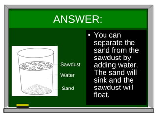 ANSWER: You can separate the sand from the sawdust by adding water. The sand will sink and the sawdust will float. Sawdust Water Sand 