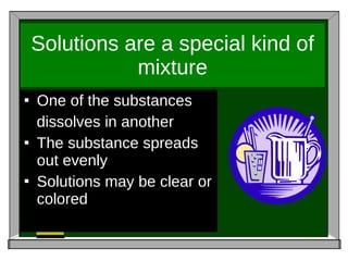 Solutions are a special kind of mixture One of the substances  dissolves in another The substance spreads out evenly Solutions may be clear or colored 