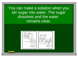 You can make a solution when you stir sugar into water. The sugar dissolves and the water  remains clear. 