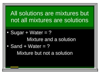 All solutions are mixtures but not all mixtures are solutions Sugar + Water = ? Mixture and a solution Sand + Water = ? Mixture but not a solution 