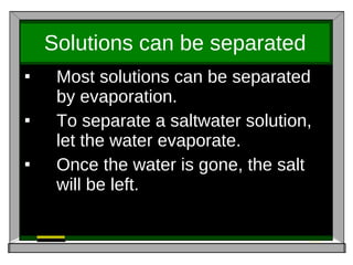 Solutions can be separated Most solutions can be separated by evaporation. To separate a saltwater solution, let the water evaporate.  Once the water is gone, the salt will be left. 