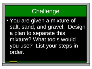 Challenge You are given a mixture of salt, sand, and gravel.  Design a plan to separate this mixture? What tools would you use?  List your steps in order. 