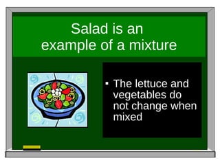 Salad is an  example of a mixture The lettuce and vegetables do not change when mixed 