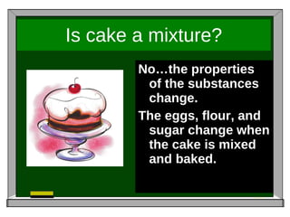 Is cake a mixture? No…the properties of the substances change. The eggs, flour, and sugar change when the cake is mixed and baked.  