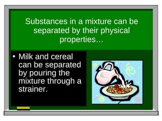 Substances in a mixture can be separated by their physical properties… Milk and cereal can be separated by pouring the mixture through a strainer.  