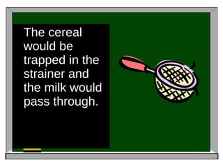 The cereal would be trapped in the strainer and the milk would pass through. 