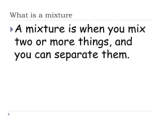 What is a mixture

A mixture is when you mix
 two or more things, and
 you can separate them.
 