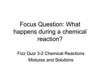 Focus Question: What happens during a chemical reaction? Fizz Quiz 3-2 Chemical Reactions Mixtures and Solutions 