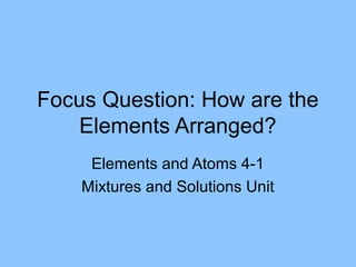 Focus Question: How are the
    Elements Arranged?
     Elements and Atoms 4-1
    Mixtures and Solutions Unit
 