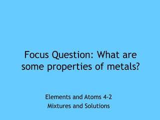 Focus Question: What are
some properties of metals?

     Elements and Atoms 4-2
      Mixtures and Solutions
 