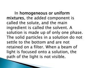 In homogeneous or uniform
mixtures, the added component is
called the solute, and the main
ingredient is called the solvent. A
solution is made up of only one phase.
The solid particles in a solution do not
settle to the bottom and are not
retained on a filter. When a beam of
light is focused onto a solution, the
path of the light is not visible.
 