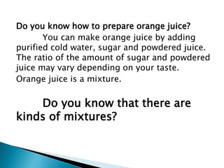 Do you know how to prepare orange juice?
You can make orange juice by adding
purified cold water, sugar and powdered juice.
The ratio of the amount of sugar and powdered
juice may vary depending on your taste.
Orange juice is a mixture.
Do you know that there are
kinds of mixtures?
 
